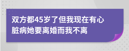 双方都45岁了但我现在有心脏病她要离婚而我不离