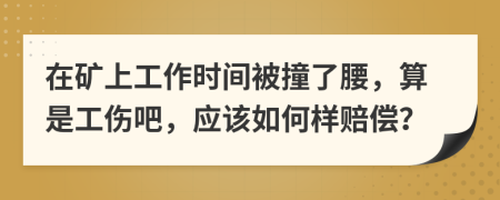 在矿上工作时间被撞了腰，算是工伤吧，应该如何样赔偿？