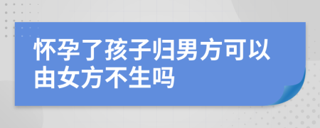 怀孕了孩子归男方可以由女方不生吗