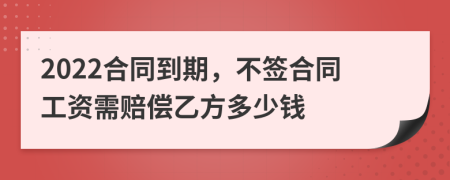 2022合同到期，不签合同工资需赔偿乙方多少钱