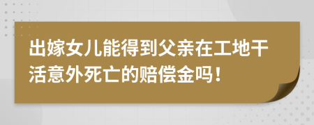 出嫁女儿能得到父亲在工地干活意外死亡的赔偿金吗！