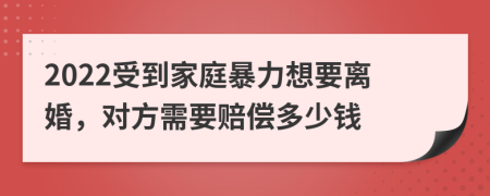 2022受到家庭暴力想要离婚，对方需要赔偿多少钱