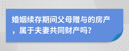 婚姻续存期间父母赠与的房产，属于夫妻共同财产吗？