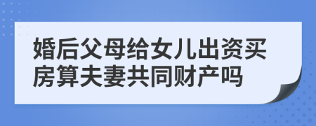 婚后父母给女儿出资买房算夫妻共同财产吗
