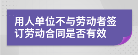 用人单位不与劳动者签订劳动合同是否有效