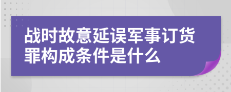 战时故意延误军事订货罪构成条件是什么