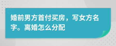 婚前男方首付买房，写女方名字。离婚怎么分配