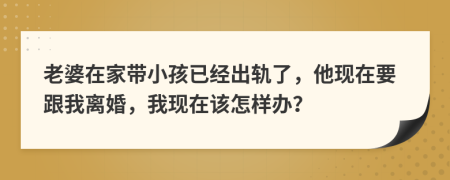 老婆在家带小孩已经出轨了，他现在要跟我离婚，我现在该怎样办？