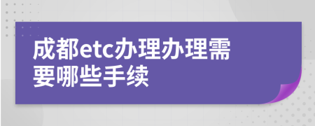 成都etc办理办理需要哪些手续