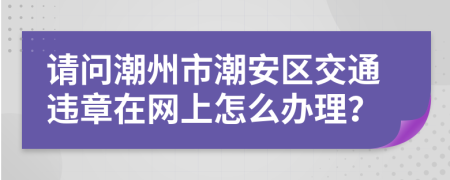 请问潮州市潮安区交通违章在网上怎么办理？