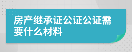 房产继承证公证公证需要什么材料