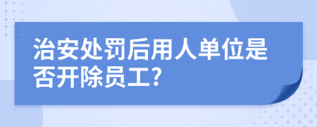 治安处罚后用人单位是否开除员工?