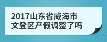 2017山东省威海市文登区产假调整了吗