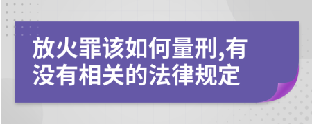 放火罪该如何量刑,有没有相关的法律规定