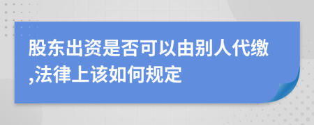 股东出资是否可以由别人代缴,法律上该如何规定