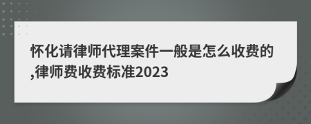 怀化请律师代理案件一般是怎么收费的,律师费收费标准2023