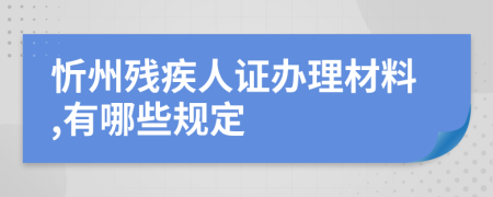 忻州残疾人证办理材料,有哪些规定
