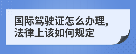 国际驾驶证怎么办理,法律上该如何规定