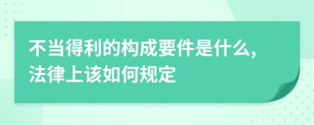 不当得利的构成要件是什么,法律上该如何规定