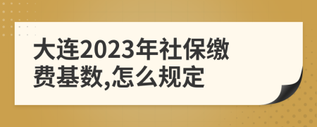 大连2023年社保缴费基数,怎么规定