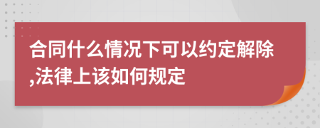 合同什么情况下可以约定解除,法律上该如何规定