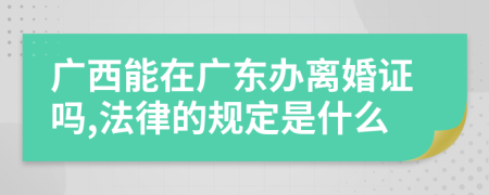 广西能在广东办离婚证吗,法律的规定是什么