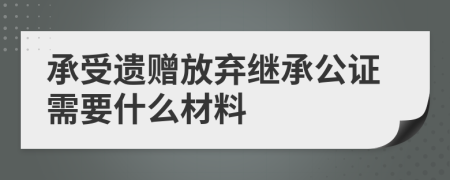 承受遗赠放弃继承公证需要什么材料