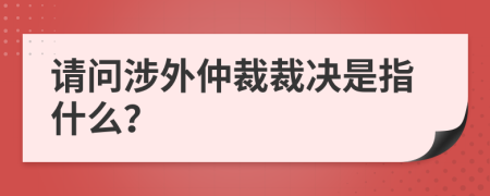 请问涉外仲裁裁决是指什么？