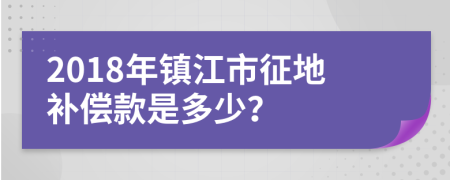 2018年镇江市征地补偿款是多少？