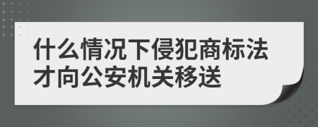 什么情况下侵犯商标法才向公安机关移送