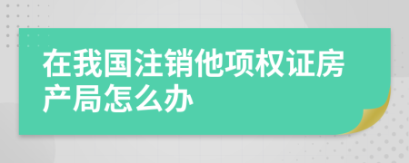 在我国注销他项权证房产局怎么办