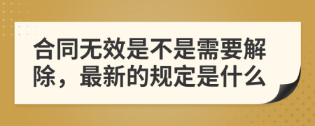 合同无效是不是需要解除，最新的规定是什么