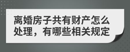 离婚房子共有财产怎么处理，有哪些相关规定