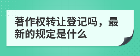 著作权转让登记吗，最新的规定是什么