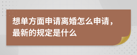 想单方面申请离婚怎么申请，最新的规定是什么