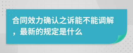 合同效力确认之诉能不能调解，最新的规定是什么