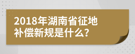 2018年湖南省征地补偿新规是什么？