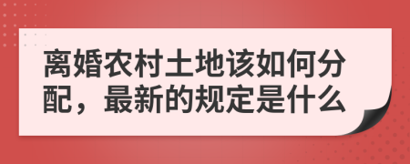 离婚农村土地该如何分配，最新的规定是什么