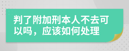 判了附加刑本人不去可以吗，应该如何处理