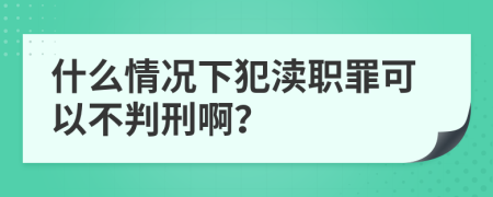 什么情况下犯渎职罪可以不判刑啊？