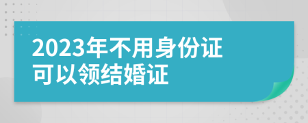 2023年不用身份证可以领结婚证