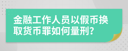 金融工作人员以假币换取货币罪如何量刑？