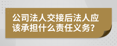 公司法人交接后法人应该承担什么责任义务？