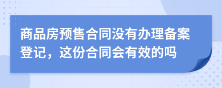 商品房预售合同没有办理备案登记，这份合同会有效的吗