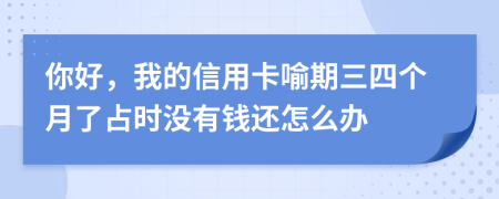 你好，我的信用卡喻期三四个月了占时没有钱还怎么办