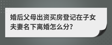 婚后父母出资买房登记在子女夫妻名下离婚怎么分？