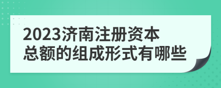 2023济南注册资本总额的组成形式有哪些