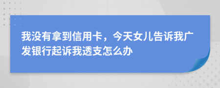 我没有拿到信用卡，今天女儿告诉我广发银行起诉我透支怎么办