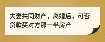 夫妻共同财产，离婚后，可否贷款买对方那一半房产