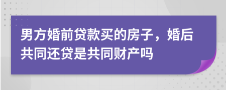 男方婚前贷款买的房子，婚后共同还贷是共同财产吗